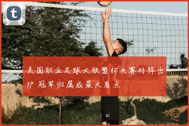 美国职业足球大联盟杯决赛对阵出炉 冠军归属成最大看点