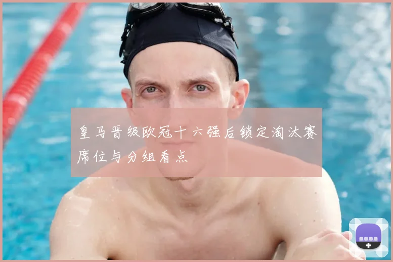 皇马晋级欧冠十六强后锁定淘汰赛席位与分组看点