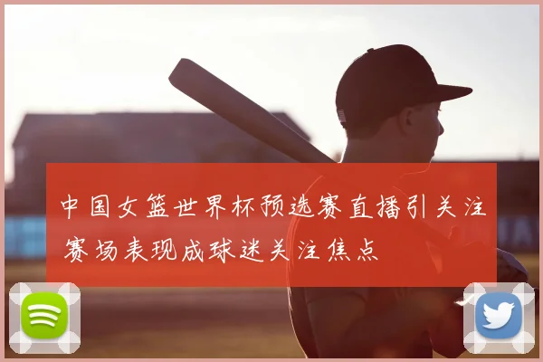 中国女篮世界杯预选赛直播引关注 赛场表现成球迷关注焦点