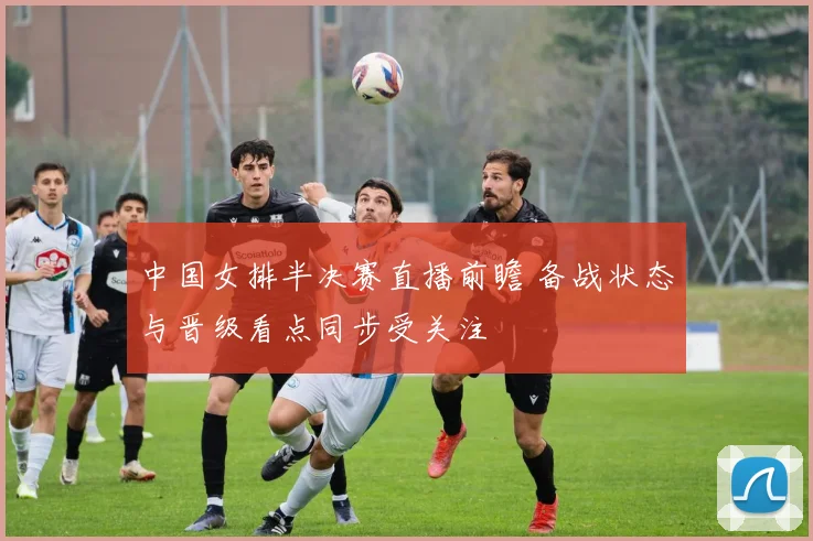 中国女排半决赛直播前瞻 备战状态与晋级看点同步受关注