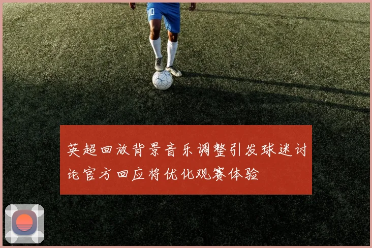英超回放背景音乐调整引发球迷讨论官方回应将优化观赛体验