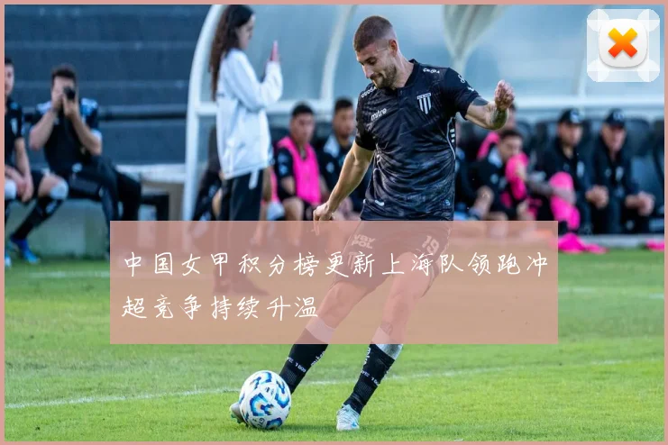 中国女甲积分榜更新上海队领跑冲超竞争持续升温