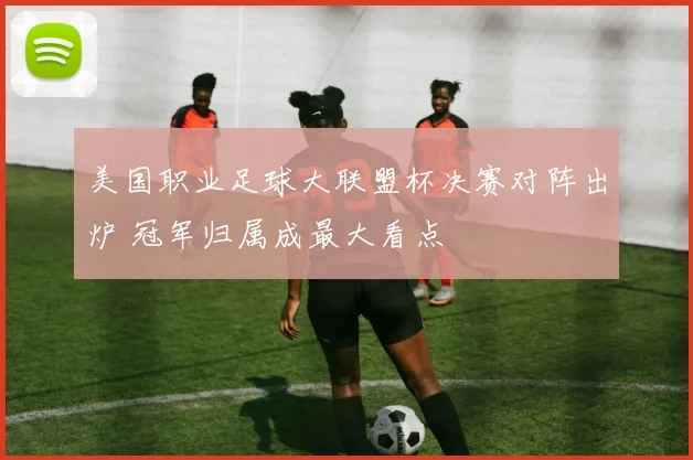 美国职业足球大联盟杯决赛对阵出炉 冠军归属成最大看点