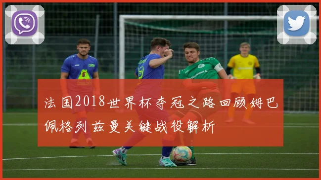 法国2018世界杯夺冠之路回顾姆巴佩格列兹曼关键战役解析