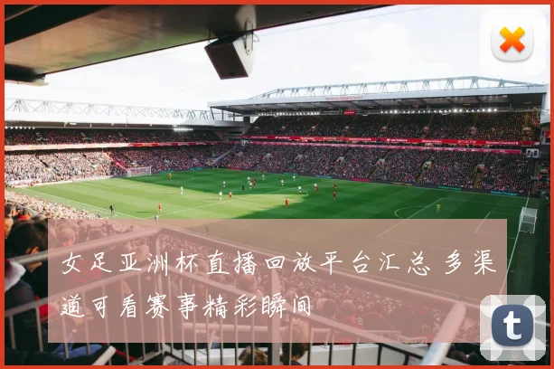 女足亚洲杯直播回放平台汇总 多渠道可看赛事精彩瞬间