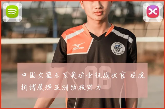中国女篮东京奥运会征战收官 逆境拼搏展现亚洲劲旅实力