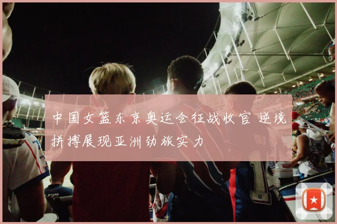 中国女篮东京奥运会征战收官 逆境拼搏展现亚洲劲旅实力