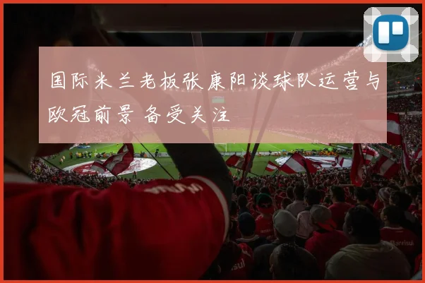 国际米兰老板张康阳谈球队运营与欧冠前景 备受关注