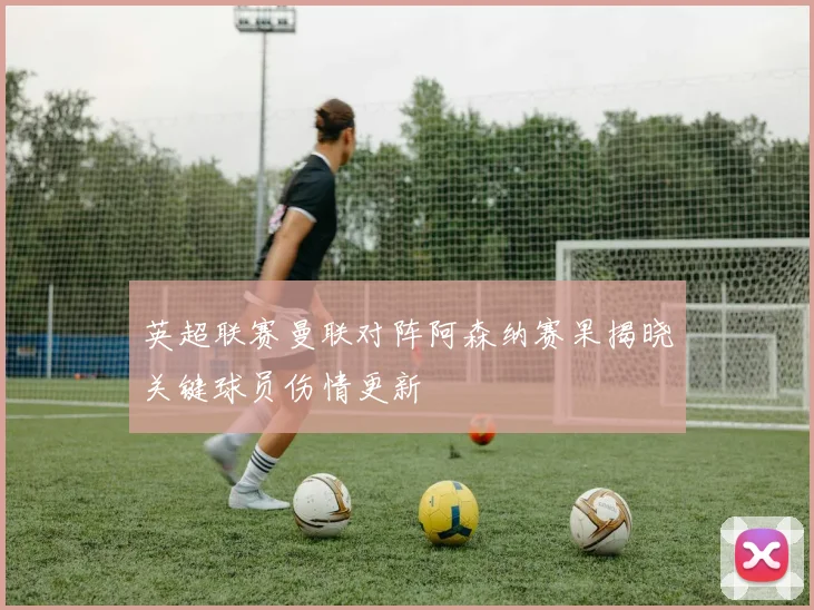 英超联赛曼联对阵阿森纳赛果揭晓关键球员伤情更新