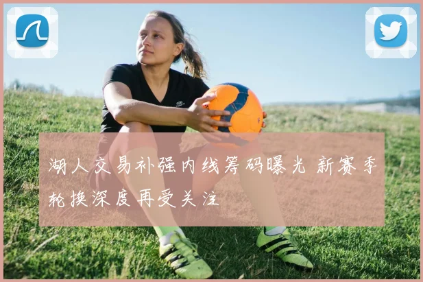 湖人交易补强内线筹码曝光 新赛季轮换深度再受关注