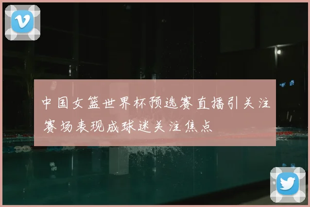 中国女篮世界杯预选赛直播引关注 赛场表现成球迷关注焦点