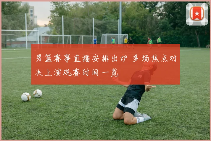 男篮赛事直播安排出炉 多场焦点对决上演观赛时间一览