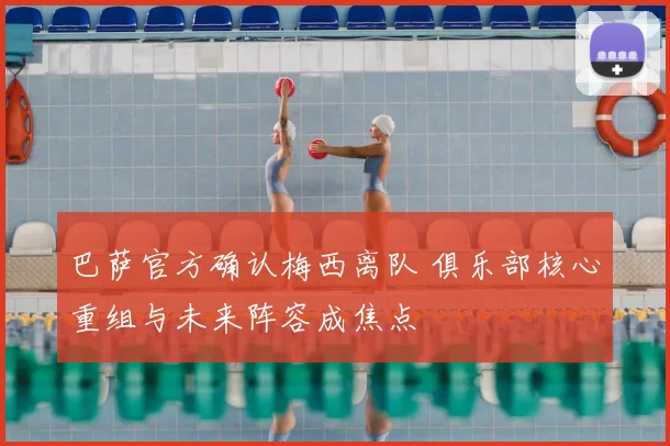 巴萨官方确认梅西离队 俱乐部核心重组与未来阵容成焦点