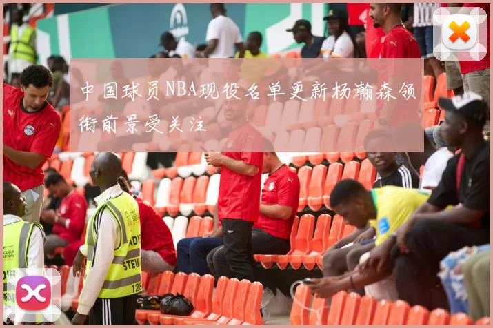 中国球员NBA现役名单更新杨瀚森领衔前景受关注