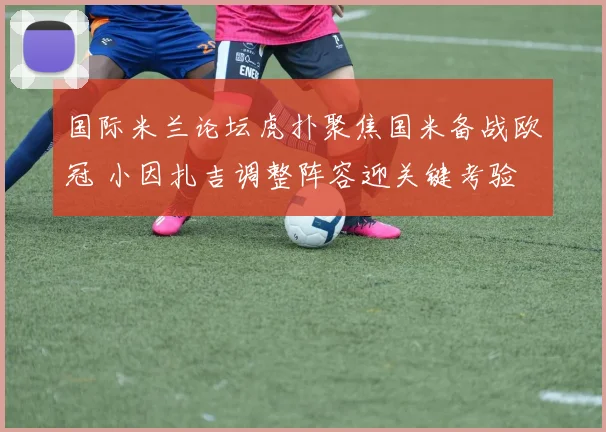 国际米兰论坛虎扑聚焦国米备战欧冠 小因扎吉调整阵容迎关键考验