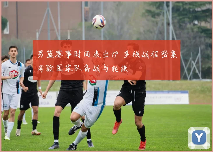 男篮赛事时间表出炉 多线战程密集考验国家队备战与轮换