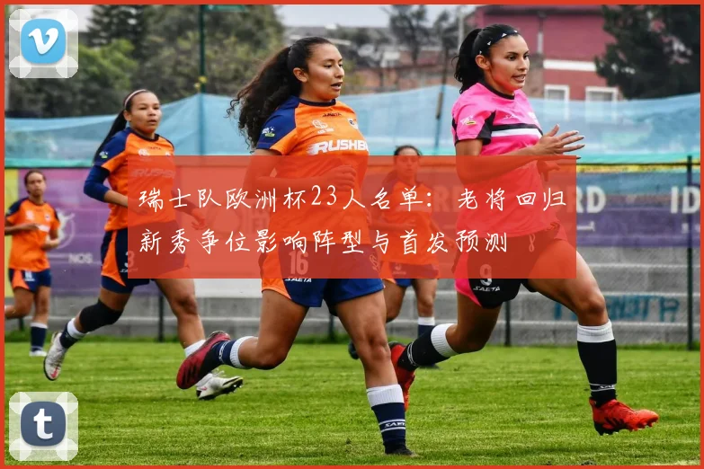 瑞士队欧洲杯23人名单：老将回归新秀争位影响阵型与首发预测