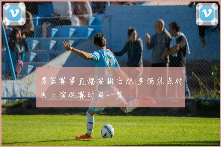 男篮赛事直播安排出炉 多场焦点对决上演观赛时间一览