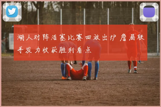 湖人对阵活塞比赛回放出炉 詹眉联手发力收获胜利看点