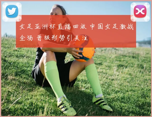 女足亚洲杯直播回放 中国女足激战全场 晋级形势引关注