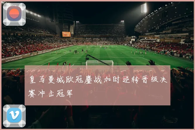 皇马曼城欧冠鏖战加时逆转晋级决赛冲击冠军