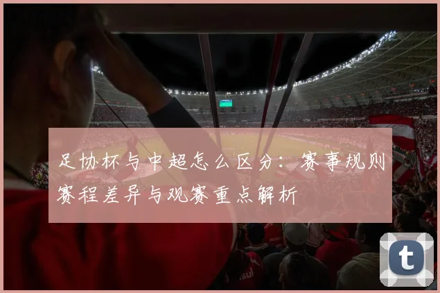 足协杯与中超怎么区分：赛事规则赛程差异与观赛重点解析