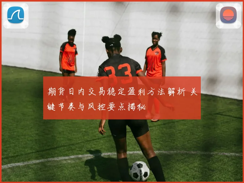 期货日内交易稳定盈利方法解析 关键节奏与风控要点揭秘