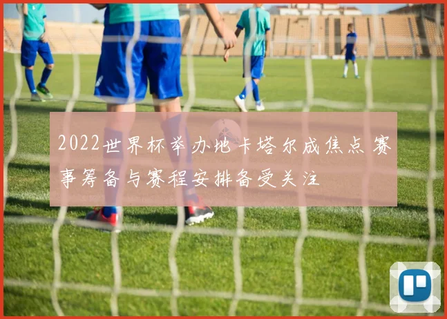 2022世界杯举办地卡塔尔成焦点 赛事筹备与赛程安排备受关注