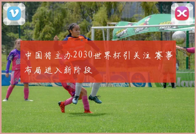 中国将主办2030世界杯引关注 赛事布局进入新阶段