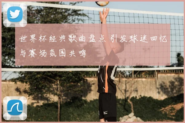世界杯经典歌曲盘点 引发球迷回忆与赛场氛围共鸣